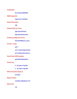 Iub Detailed
lko iublink=XXXXXXX
RABs Supported
hget uerc= userlabel
Export Parameters
diff .
External Cell List / Froid
fget utrancell froid
fget externalutrancell
Checking voltage and current
lhsh 001200/port_X_dev_Y fui get devstat
CV auto - create
get 1
set 1 autoConfigurationAllowed true
lpr ConfigurationVersion // get <proxy>
Grace Period (HW Capacity)
get linkbasebandpool
Create Log
l+ (to open a log file)
l- (to close a log file)
RNC Connections (layer 3)
lst mtp3
Massive Action
mobatch ipdatabase 'lt all; command that you wanna send'
Read a File
cat
 