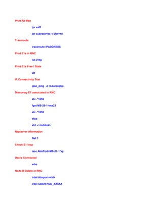 Print All Mos
lpr aal2
lpr subrack=es-1 slot=10
Traceroute
traceroute IPADDRESS
Print E1s in RNC
lst e1ttp
Print E1s Free / State
stt
IP Connectivity Test
ipac_ping -z <sourceIpAddr> -d <destinationIpAddr>
Discovery E1 associated in RNC
stv .*1056
fget MS-26-1-ima23
stc .*1056
stcp
strt -i <iublink>
Ntpserver Information
Get 1
Check E1 loop
lacc AtmPort=MS-27-1,VplTp=vp5 eteloopback
Users Connected
who
Node B Delete in RNC
lrdel Atmport=<id>
lrdel iublink=iub_XXXXX
 
