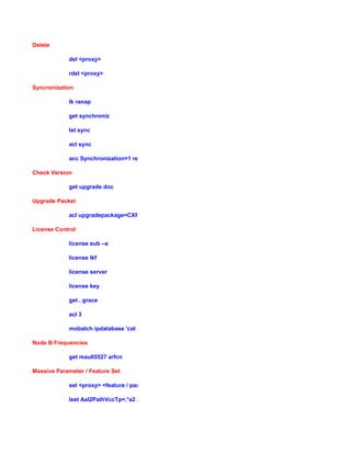 Delete
del <proxy>
rdel <proxy>
Syncronization
lk ranap
get synchroniz
lst sync
acl sync
acc Synchronization=1 resetLossOfTracking
Check Version
get upgrade doc
Upgrade Packet
acl upgradepackage=CXP9012014_R4G04
License Control
license sub –a
license lkf
license server
license key
get . grace
acl 3
mobatch ipdatabase 'cat /c/license/licensekeys.xml'
Node B Frequencies
get mau65527 arfcn
Massive Parameter / Feature Set
set <proxy> <feature / parameter label > <value>
lset Aal2PathVccTp=.*a2 aal2QoSAvailableProfiles 12
 
