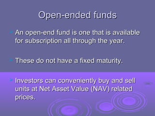 Open-ended funds
 An open-end fund is one that is available
 for subscription all through the year.

 These do not have a fixed maturity.


 Investors can conveniently buy and sell
 units at Net Asset Value (NAV) related
 prices.
 