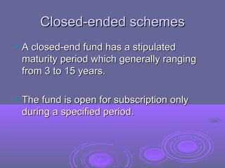 Closed-ended schemes
 A closed-end fund has a stipulated
 maturity period which generally ranging
 from 3 to 15 years.

 The fund is open for subscription only
 during a specified period.
 