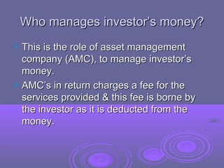 Who manages investor’s money?
 This is the role of asset management
  company (AMC), to manage investor’s
  money.
 AMC’s in return charges a fee for the
  services provided & this fee is borne by
  the investor as it is deducted from the
  money.
 