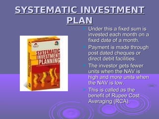 SYSTEMATIC INVESTMENT
        PLAN
           Under this a fixed sum is
            invested each month on a
            fixed date of a month.
           Payment is made through
            post dated cheques or
            direct debit facilities.
           The investor gets fewer
            units when the NAV is
            high and more units when
            the NAV is low.
           This is called as the
            benefit of Rupee Cost
            Averaging (RCA).
 