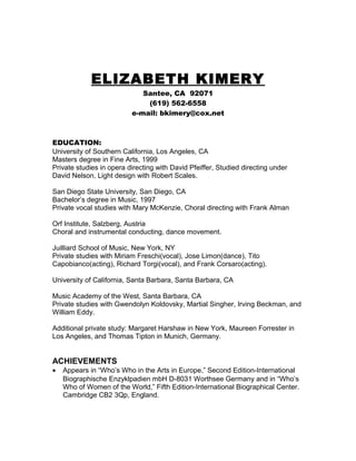 ELIZABETH KIMERY
Santee, CA 92071
(619) 562-6558
e-mail: bkimery@cox.net
EDUCATION:
University of Southern California, Los Angeles, CA
Masters degree in Fine Arts, 1999
Private studies in opera directing with David Pfeiffer, Studied directing under
David Nelson, Light design with Robert Scales.
San Diego State University, San Diego, CA
Bachelor’s degree in Music, 1997
Private vocal studies with Mary McKenzie, Choral directing with Frank Alman
Orf Institute, Salzberg, Austria
Choral and instrumental conducting, dance movement.
Juilliard School of Music, New York, NY
Private studies with Miriam Freschi(vocal), Jose Limon(dance), Tito
Capobianco(acting), Richard Torgi(vocal), and Frank Corsaro(acting).
University of California, Santa Barbara, Santa Barbara, CA
Music Academy of the West, Santa Barbara, CA
Private studies with Gwendolyn Koldovsky, Martial Singher, Irving Beckman, and
William Eddy.
Additional private study: Margaret Harshaw in New York, Maureen Forrester in
Los Angeles, and Thomas Tipton in Munich, Germany.
ACHIEVEMENTS
• Appears in “Who’s Who in the Arts in Europe,” Second Edition-International
Biographische Enzyklpadien mbH D-8031 Worthsee Germany and in “Who’s
Who of Women of the World,” Fifth Edition-International Biographical Center.
Cambridge CB2 3Qp, England.
 