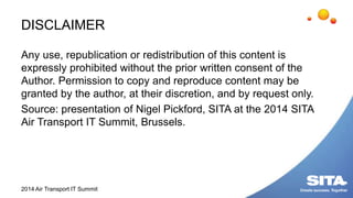 DISCLAIMER
Any use, republication or redistribution of this content is
expressly prohibited without the prior written consent of the
Author. Permission to copy and reproduce content may be
granted by the author, at their discretion, and by request only.
Source: presentation of Nigel Pickford, SITA at the 2014 SITA
Air Transport IT Summit, Brussels.
2014 Air Transport IT Summit
 