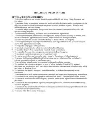 HEALTH AND SAFETY OFFICER
DUTIES AND RESPONSIBILITIES:
1. To develop, implement and monitor Board Occupational Health and Safety Policy, Programs, and
Procedures;
2. To assist the Board in complying with current health and safety legislation and/or regulations with the
objective of ensuring that all reasonable and proper measures are taken to protect the safety and
health of learners, staff and visitors;
3. To establish budget proposals for the operation of the Occupational Health and Safety office and
specific training programs;
4. To increase health and safety awareness at all levels within the organization;
5. To investigate and report on all serious/critical personal injury accidents occurring to students, staff
and/or visitors to the appropriate senior official, and to assist in the investigation of all
accidents/incidents that result in substantial damage to Board vehicles and property;
6. To investigate and report on complaints of hazardous working conditions to the Associate Director
and/or other appropriate senior staff;
7. To respond to employees’ safety concerns;
8. To conduct, as necessary, the safety inspection of any Board facility;
9. To assist the Board’s Joint Occupational Health & Safety Committees;
10. To respond to fires and other emergencies on or about the Board property;
11. To coordinate registration and removal of hazardous waste;
12. To receive reports from and respond to orders issued by Department of Labor inspectors;
13. To arrange for Occupational Health and Safety testing and/or evaluations of the workplace by
external agencies/consultants as may be necessary;
14. To act as liaison with all related governmental bodies and regulating agencies;
15. To coordinate the training of personnel in areas of safety, including first aid, CPR, accident
prevention and investigation, work place inspections and other matters related to implementing safety
procedures in Board facilities;
16. To coordinate the Board’s emergency procedures and act as the Board’s emergency on-site
coordinator;
17. To assist executive staff, senior administrators, principals and supervisors in emergency preparedness;
18. To develop, review, and update appropriate sections of the Board’s Emergency Procedures Manual;
19. To liaise with municipal and State Emergency planners, update plans, organize exercises and evaluate
procedures;
20. To liaise with the fire department regarding emergency procedures, communications and fire safety
education programs;
21. To coordinate the selection and distribution of emergency communications equipment to schools and
administrative/support departments;
22. To assume other duties as may be assigned.
 