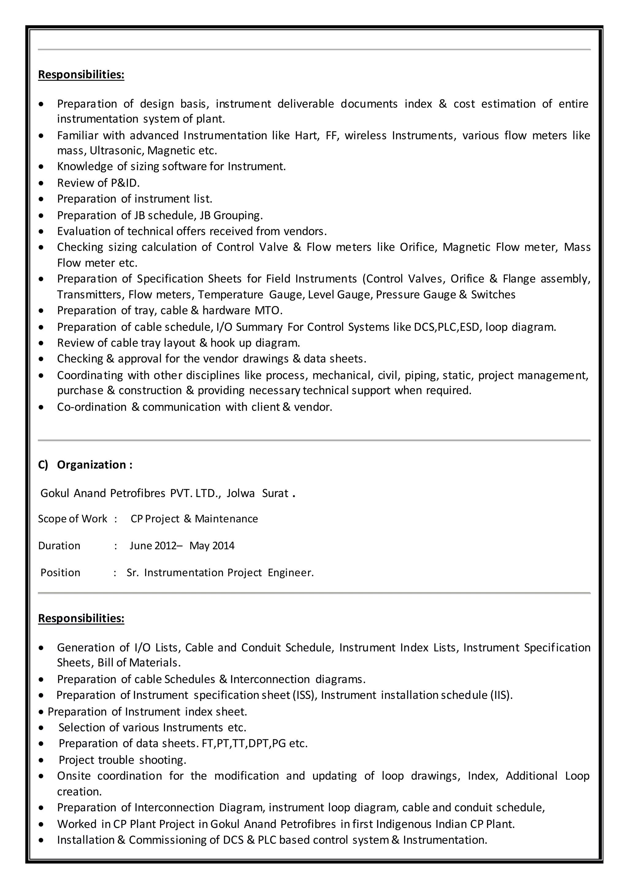 Responsibilities:
 Preparation of design basis, instrument deliverable documents index & cost estimation of entire
instrumentation system of plant.
 Familiar with advanced Instrumentation like Hart, FF, wireless Instruments, various flow meters like
mass, Ultrasonic, Magnetic etc.
 Knowledge of sizing software for Instrument.
 Review of P&ID.
 Preparation of instrument list.
 Preparation of JB schedule, JB Grouping.
 Evaluation of technical offers received from vendors.
 Checking sizing calculation of Control Valve & Flow meters like Orifice, Magnetic Flow meter, Mass
Flow meter etc.
 Preparation of Specification Sheets for Field Instruments (Control Valves, Orifice & Flange assembly,
Transmitters, Flow meters, Temperature Gauge, Level Gauge, Pressure Gauge & Switches
 Preparation of tray, cable & hardware MTO.
 Preparation of cable schedule, I/O Summary For Control Systems like DCS,PLC,ESD, loop diagram.
 Review of cable tray layout & hook up diagram.
 Checking & approval for the vendor drawings & data sheets.
 Coordinating with other disciplines like process, mechanical, civil, piping, static, project management,
purchase & construction & providing necessary technical support when required.
 Co-ordination & communication with client & vendor.
C) Organization :
Gokul Anand Petrofibres PVT. LTD., Jolwa Surat .
Scope of Work : CPProject & Maintenance
Duration : June 2012– May 2014
Position : Sr. Instrumentation Project Engineer.
Responsibilities:
 Generation of I/O Lists, Cable and Conduit Schedule, Instrument Index Lists, Instrument Specification
Sheets, Bill of Materials.
 Preparation of cable Schedules & Interconnection diagrams.
 Preparation of Instrument specification sheet (ISS), Instrument installation schedule (IIS).
 Preparation of Instrument index sheet.
 Selection of various Instruments etc.
 Preparation of data sheets. FT,PT,TT,DPT,PG etc.
 Project trouble shooting.
 Onsite coordination for the modification and updating of loop drawings, Index, Additional Loop
creation.
 Preparation of Interconnection Diagram, instrument loop diagram, cable and conduit schedule,
 Worked in CP Plant Project in Gokul Anand Petrofibres in first Indigenous Indian CP Plant.
 Installation & Commissioning of DCS & PLC based control system& Instrumentation.
 