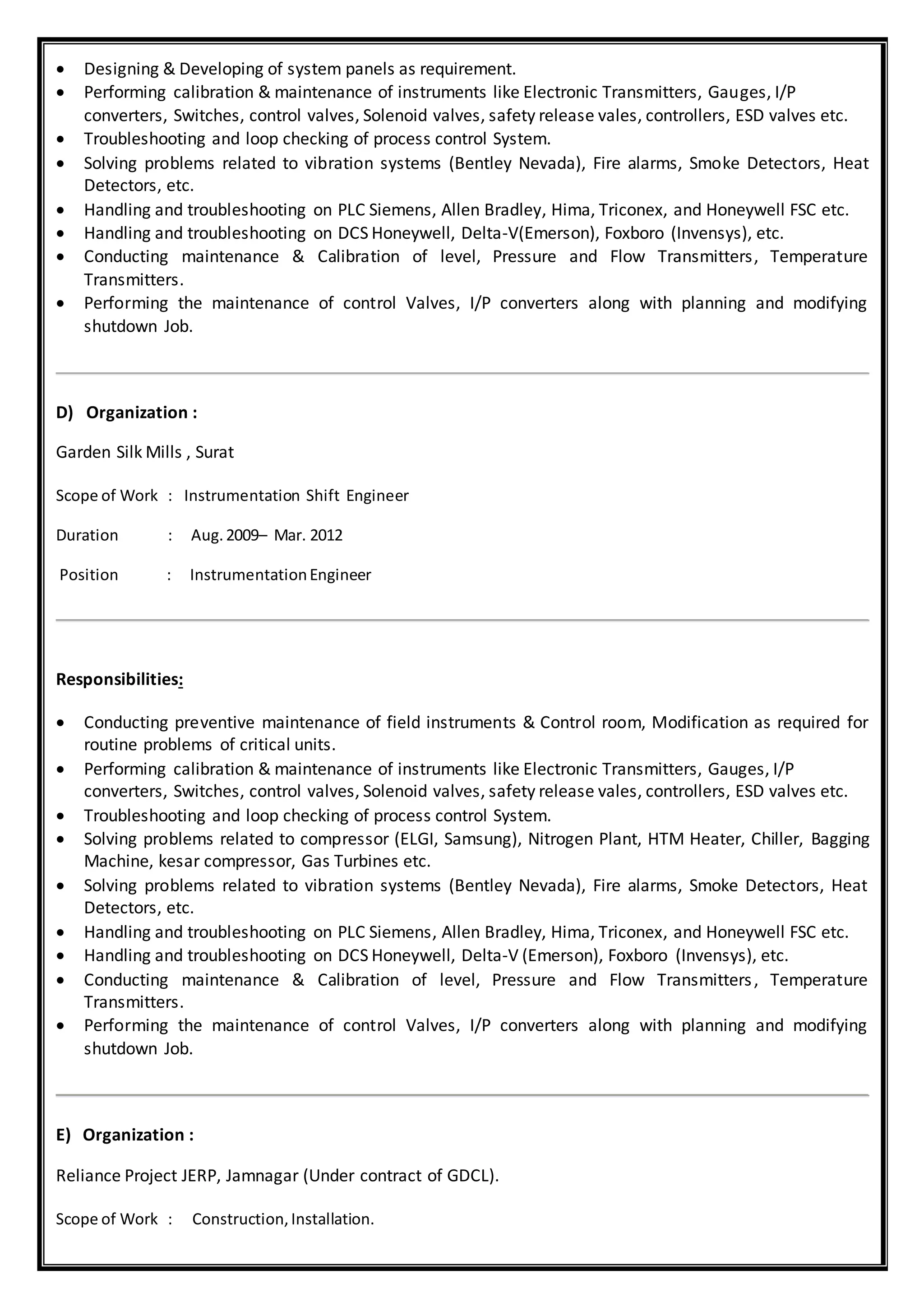  Designing & Developing of system panels as requirement.
 Performing calibration & maintenance of instruments like Electronic Transmitters, Gauges, I/P
converters, Switches, control valves, Solenoid valves, safety release vales, controllers, ESD valves etc.
 Troubleshooting and loop checking of process control System.
 Solving problems related to vibration systems (Bentley Nevada), Fire alarms, Smoke Detectors, Heat
Detectors, etc.
 Handling and troubleshooting on PLC Siemens, Allen Bradley, Hima, Triconex, and Honeywell FSC etc.
 Handling and troubleshooting on DCS Honeywell, Delta-V(Emerson), Foxboro (Invensys), etc.
 Conducting maintenance & Calibration of level, Pressure and Flow Transmitters, Temperature
Transmitters.
 Performing the maintenance of control Valves, I/P converters along with planning and modifying
shutdown Job.
D) Organization :
Garden Silk Mills , Surat
Scope of Work : Instrumentation Shift Engineer
Duration : Aug.2009– Mar. 2012
Position : InstrumentationEngineer
Responsibilities:
 Conducting preventive maintenance of field instruments & Control room, Modification as required for
routine problems of critical units.
 Performing calibration & maintenance of instruments like Electronic Transmitters, Gauges, I/P
converters, Switches, control valves, Solenoid valves, safety release vales, controllers, ESD valves etc.
 Troubleshooting and loop checking of process control System.
 Solving problems related to compressor (ELGI, Samsung), Nitrogen Plant, HTM Heater, Chiller, Bagging
Machine, kesar compressor, Gas Turbines etc.
 Solving problems related to vibration systems (Bentley Nevada), Fire alarms, Smoke Detectors, Heat
Detectors, etc.
 Handling and troubleshooting on PLC Siemens, Allen Bradley, Hima, Triconex, and Honeywell FSC etc.
 Handling and troubleshooting on DCS Honeywell, Delta-V (Emerson), Foxboro (Invensys), etc.
 Conducting maintenance & Calibration of level, Pressure and Flow Transmitters, Temperature
Transmitters.
 Performing the maintenance of control Valves, I/P converters along with planning and modifying
shutdown Job.
E) Organization :
Reliance Project JERP, Jamnagar (Under contract of GDCL).
Scope of Work : Construction,Installation.
 