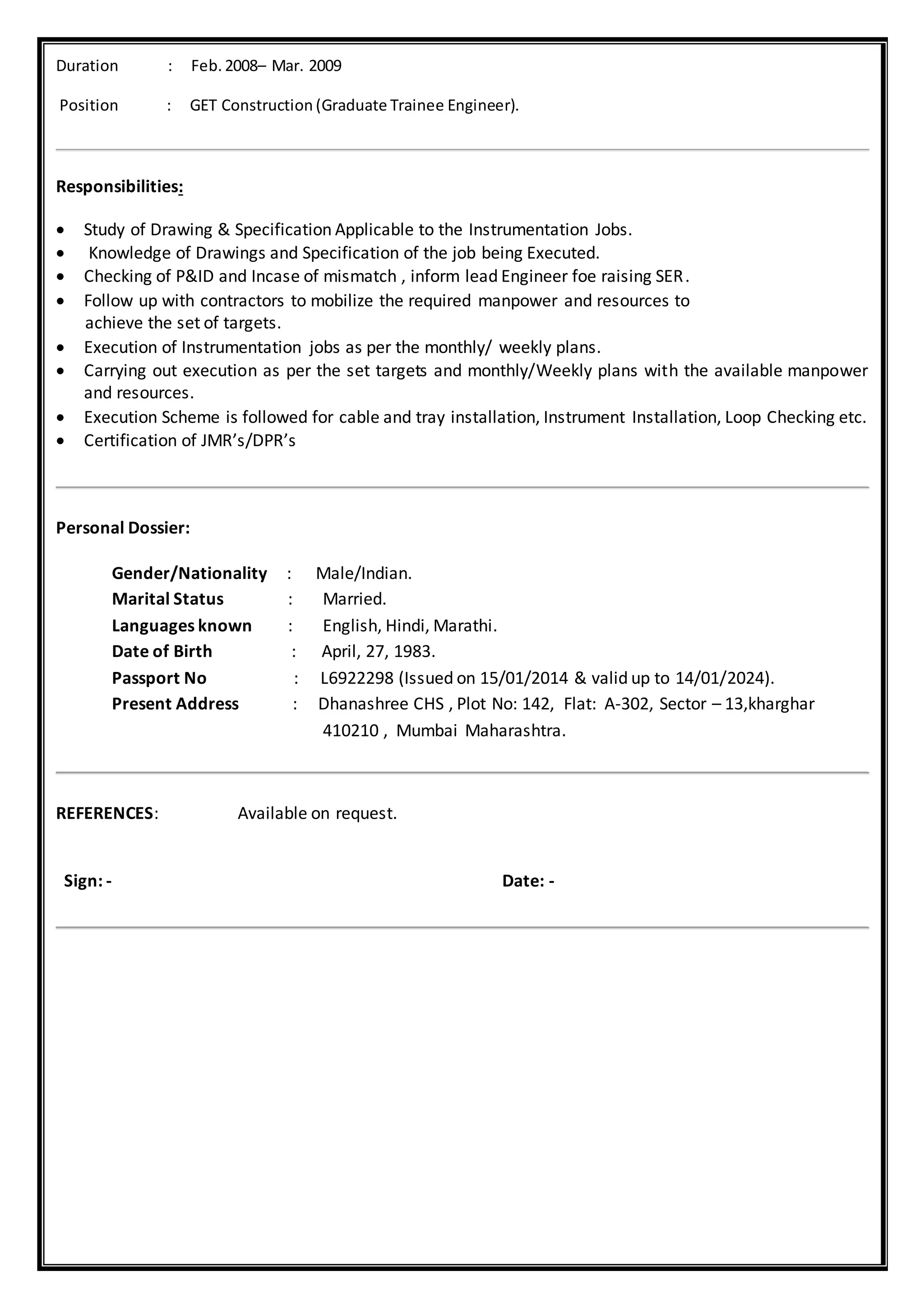 Duration : Feb. 2008– Mar. 2009
Position : GET Construction (Graduate Trainee Engineer).
Responsibilities:
 Study of Drawing & Specification Applicable to the Instrumentation Jobs.
 Knowledge of Drawings and Specification of the job being Executed.
 Checking of P&ID and Incase of mismatch , inform lead Engineer foe raising SER.
 Follow up with contractors to mobilize the required manpower and resources to
achieve the set of targets.
 Execution of Instrumentation jobs as per the monthly/ weekly plans.
 Carrying out execution as per the set targets and monthly/Weekly plans with the available manpower
and resources.
 Execution Scheme is followed for cable and tray installation, Instrument Installation, Loop Checking etc.
 Certification of JMR’s/DPR’s
Personal Dossier:
Gender/Nationality : Male/Indian.
Marital Status : Married.
Languages known : English, Hindi, Marathi.
Date of Birth : April, 27, 1983.
Passport No : L6922298 (Issued on 15/01/2014 & valid up to 14/01/2024).
Present Address : Dhanashree CHS , Plot No: 142, Flat: A-302, Sector – 13,kharghar
410210 , Mumbai Maharashtra.
REFERENCES: Available on request.
Sign: - Date: -
 