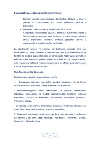 11
Los desastres provocados por el hombre incluyen:
• Guerras: guerras convencionales (bombardeo, bloqueo y sitio) y
guerras no convencionales (con armas nucleares, químicas y
biológicas)
• Desastres civiles: motines y manifestaciones públicas
• Accidentes: en transportes (aviones, camiones, automóviles, trenes y
barcos); colapso de estructuras (edificios, puentes, presas, minas y
otras); explosiones; incendios; químicos (desechos tóxicos y
contaminación); y biológicos (de salubridad)
La clasificación anterior no pretende ser totalmente completa, tiene sus
limitaciones. La diferencia entre los desastres naturales y los provocados por el
hombre, no siempre queda clara (así, un sismo puede hacer que se derrumben
edificios y una inundación puede provenir de la falla de una presa); además,
este resumen no refleja la reacción en cadena ni los efectos acumulativos que
a veces surgen en un desastre mayor.
Clasificación de los Desastres.
Se dividen por su origen en dos grandes grupos:
1. Fenómenos naturales, son todos aquellos producidos por la fuerza
incontrolable de la naturaleza, predecibles o no. Se dividen en:
- Hidrometeorológicos, como inundaciones de planicie, inundaciones
repentinas, inundaciones de ciudad, represamientos, huracanes (ciclones
tropicales), borrasca o vendavales, tempestades, maremotos (tsunamis),
marejadas, sequías.
- Geológicos, como sismos (terremotos), erupciones volcánicas, remoción en
masa (derrumbes, deslizamientos, licuación, avalanchas).
2. Fenómenos antrópicos, ocasionados por la acción voluntaria o involuntaria
del hombre y son entre otros: Incendios, Accidentes, Sanitarios, Guerra,
Subversión, Medio Ambiente.
 