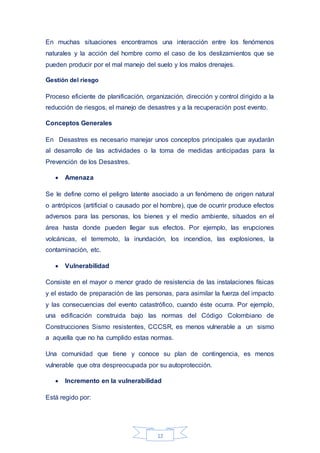 12
En muchas situaciones encontramos una interacción entre los fenómenos
naturales y la acción del hombre como el caso de los deslizamientos que se
pueden producir por el mal manejo del suelo y los malos drenajes.
Gestión del riesgo
Proceso eficiente de planificación, organización, dirección y control dirigido a la
reducción de riesgos, el manejo de desastres y a la recuperación post evento.
Conceptos Generales
En Desastres es necesario manejar unos conceptos principales que ayudarán
al desarrollo de las actividades o la toma de medidas anticipadas para la
Prevención de los Desastres.
 Amenaza
Se le define como el peligro latente asociado a un fenómeno de origen natural
o antrópicos (artificial o causado por el hombre), que de ocurrir produce efectos
adversos para las personas, los bienes y el medio ambiente, situados en el
área hasta donde pueden llegar sus efectos. Por ejemplo, las erupciones
volcánicas, el terremoto, la inundación, los incendios, las explosiones, la
contaminación, etc.
 Vulnerabilidad
Consiste en el mayor o menor grado de resistencia de las instalaciones físicas
y el estado de preparación de las personas, para asimilar la fuerza del impacto
y las consecuencias del evento catastrófico, cuando éste ocurra. Por ejemplo,
una edificación construida bajo las normas del Código Colombiano de
Construcciones Sismo resistentes, CCCSR, es menos vulnerable a un sismo
a aquella que no ha cumplido estas normas.
Una comunidad que tiene y conoce su plan de contingencia, es menos
vulnerable que otra despreocupada por su autoprotección.
 Incremento en la vulnerabilidad
Está regido por:
 