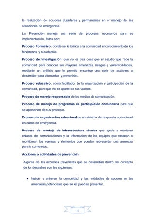 15
la realización de acciones duraderas y permanentes en el manejo de las
situaciones de emergencia.
La Prevención maneja una serie de procesos necesarios para su
implementación, éstos son:
Proceso Formativo, donde se le brinda a la comunidad el conocimiento de los
fenómenos y sus efectos.
Proceso de Investigación, que no es otra cosa que el estudio que hace la
comunidad para conocer sus mayores amenazas, riesgos y vulnerabilidades,
mediante un análisis que le permita encontrar una serie de acciones a
desarrollar para afrontarlas y prevenirlas.
Proceso educativo, como facilitador de la organización y participación de la
comunidad, para que no se aparte de sus valores.
Proceso de manejo responsable de los medios de comunicación.
Proceso de manejo de programas de participación comunitaria para que
se apersonen de sus procesos.
Proceso de organización estructural de un sistema de respuesta operacional
en casos de emergencia.
Proceso de montaje de infraestructura técnica que ayude a mantener
enlaces de comunicaciones y la información de los equipos que rastrean o
monitorean los eventos y elementos que puedan representar una amenaza
para la comunidad.
Acciones o actividades de prevención
Algunas de las acciones preventivas que se desarrollan dentro del concepto
de los desastres son las siguientes:
 Instruir y entrenar la comunidad y las entidades de socorro en las
amenazas potenciales que se les puedan presentar.
 