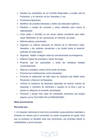 16
 Impulsar las actividades de los Comités Regionales y Locales para la
Prevención y la Atención de los Desastres y sus
 Comisiones Operativas.
 Identificar las posibles amenazas y darles una adecuada vigilancia.
 Planificar y cumplir las acciones y obras definidas para reducir la
vulnerabilidad.
 Crear juntas o Comités en las zonas críticas prioritarias para darle
mayor flexibilidad en las operaciones al momento de actuar.
 Elaborar planes y practicarlos.
 Organizar un sistema adecuado de difusión de la información sobre
desastres y las medidas preventivas y de control sobre la situación
particular de cada región.
 Organizar, instalar e integrar redes de comunicaciones de emergencia.
 Elaborar mapas de amenazas y zonas de riesgo.
 Propiciar que las autoridades y todas las entidades trabajen
coordinadamente.
• Elaborar y actualizar censos de las zonas de riesgo.
• Promover las construcciones sismo-resistentes.
• Promover la publicación de toda clase de impresos que hablen sobre
Prevención y Atención de Desastres.
• Verificar la existencia de depósitos regionales de reserva, centros de
respuesta e inventario de elementos y equipos en el área y que se
prevea su utilización al momento del desastre.
• Promover y apoyar toda clase de actividades educativas que tengan
relación con la “CULTURA DE LA PREVENCION”.
Otras prevenciones:
Recuerda que:
1. Un desastre interrumpe la vida de la comunidad, causa pérdidas materiales y
humanas de manera que la comunidad no puede recuperarse sin ayuda. Para
que se produzca un desastre tiene que combinarse: una amenaza natural, la
vulnerabilidad y pocos recursos
 