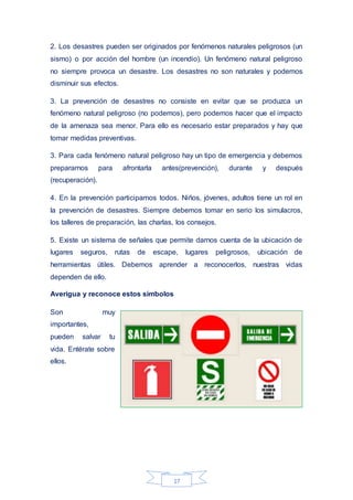 17
2. Los desastres pueden ser originados por fenómenos naturales peligrosos (un
sismo) o por acción del hombre (un incendio). Un fenómeno natural peligroso
no siempre provoca un desastre. Los desastres no son naturales y podemos
disminuir sus efectos.
3. La prevención de desastres no consiste en evitar que se produzca un
fenómeno natural peligroso (no podemos), pero podemos hacer que el impacto
de la amenaza sea menor. Para ello es necesario estar preparados y hay que
tomar medidas preventivas.
3. Para cada fenómeno natural peligroso hay un tipo de emergencia y debemos
prepararnos para afrontarla antes(prevención), durante y después
(recuperación).
4. En la prevención participamos todos. Niños, jóvenes, adultos tiene un rol en
la prevención de desastres. Siempre debemos tomar en serio los simulacros,
los talleres de preparación, las charlas, los consejos.
5. Existe un sistema de señales que permite darnos cuenta de la ubicación de
lugares seguros, rutas de escape, lugares peligrosos, ubicación de
herramientas útiles. Debemos aprender a reconocerlos, nuestras vidas
dependen de ello.
Averigua y reconoce estos símbolos
Son muy
importantes,
pueden salvar tu
vida. Entérate sobre
ellos.
 