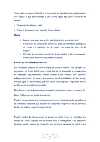 19
Tener esto en cuenta, facilitará la comprensión de ejemplos que cabalgan entre
dos etapas o que corresponden a una u otra según sea dado o recibido un
servicio.
• Planeamiento urbano y rural.
• Códigos de construcción, vivienda, líneas vitales.
Retos
• Lograr y mantener una visión interdisciplinaria y multisectorial.
• Considerar las variaciones climáticas y las características geológicas
no como una contingencia, sino como un rasgo intrínseco de la
Región.
• Conciliar las acciones provisorias (coyunturales) y las permanentes,
dentro de un marco de desarrollo sostenible.
Efectos de los desastres en salud
Los desastres afectan las comunidades de diversas formas. Por ejemplo: las
carreteras, las líneas telefónicas y otras formas de transporte y comunicación
se destruyen frecuentemente cuando ocurren estos eventos. Los servicios
públicos (suministro de agua y los servicios de alcantarillado) y las fuentes de
energía (gas o electricidad) pueden verse interrumpidas originando serios
problemas en la población afectada.
Debido a su impacto los desastres se pueden considerar como un problema de
Salud Pública por las siguientes razones:
Pueden causar un número inesperado de muertes, lesiones o enfermedades en
la comunidad afectada que exceden la capacidad terapéutica de los servicios
locales de salud y requerir ayuda externa.
Pueden destruir la infraestructura de locales de salud como los hospitales, los
cuales no serán capaces de responder ante la emergencia. Los desastres
también pueden alterar la prestación de servicios rutinarios de salud y las
 