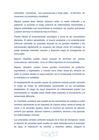 20
actividades preventivas, con consecuencias a largo plazo, en términos de
incremento de morbilidad y mortalidad.
Algunos pueden tener efectos adversos sobre el medio ambiente y la
población, al aumentar el riesgo potencial de enfermedades transmisibles y
peligros ambientales que incrementarán la morbilidad, las muertes prematuras
y pueden disminuir la calidad de vida en el futuro.
Pueden afectar el comportamiento psicológico y social de las comunidades
afectadas. El pánico generalizado, el trauma paralizante y el comportamiento
antisocial raramente se presentan después de los grandes desastres y los
sobrevivientes rápidamente se recuperan del choque inicial. Sin embargo, se
puede presentar ansiedad, neurosis y depresión luego de emergencias de
inicio súbito.
Algunos desastres pueden causar escasez de alimentos con severas
consecuencias nutricionales, como un déficit especifico de micronutrientes.
Algunos desastres pueden causar grandes movimientos de población,
espontáneos u organizados, a menudo hacia áreas donde los servicios de
salud no pueden atender la nueva situación, con el consecuente incremento de
la morbilidad y la mortalidad.
El desplazamiento de grandes grupos de población también pueden aumentar
el riesgo de brotes de enfermedades transmisibles en las comunidades
desplazadas. El riesgo de mayor transmisión de enfermedades pueden irse
incrementando en aquellas áreas donde están presentes el hacinamiento y el
saneamiento deficiente.
Es importante considerar que el patrón de las necesidades de cuidado en salud
cambiará rápidamente en los desastres de impacto súbito, desde el manejo de
casos y de pacientes agudos, hasta la provisión de servicios de atención
primaria (por ejemplo, atención materna y pediátrica, servicios a las personas
con enfermedades crónicas).
Las prioridades también cambiarán después de la fase de emergencia, desde
la atención de pacientes hasta asuntos de salud ambiental como el suministro
de agua, la disposición de excretas y desechos sólidos, asegurar la
 