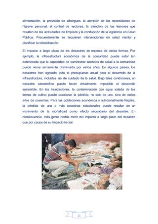 21
alimentación, la provisión de albergues, la atención de las necesidades de
higiene personal, el control de vectores, la atención de las lesiones que
resulten de las actividades de limpieza y la conducción de la vigilancia en Salud
Pública. Frecuentemente se requieren intervenciones en salud mental y
planificar la rehabilitación.
El impacto a largo plazo de los desastres se expresa de varias formas. Por
ejemplo, la infraestructura económica de la comunidad puede estar tan
deteriorada que la capacidad de suministrar servicios de salud a la comunidad
puede verse seriamente disminuida por varios años. En algunos países, los
desastres han agotado todo el presupuesto anual para el desarrollo de la
infraestructura, incluidas las de cuidado de la salud. Bajo tales condiciones, un
desastre catastrófico puede hacer virtualmente imposible el desarrollo
sostenible. En las inundaciones, la contaminación con agua salada de las
tierras de cultivo puede ocasionar la pérdida, no sólo de uno, sino de varios
años de cosechas. Para las poblaciones económica y nutricionalmente frágiles,
la pérdida de una o más cosechas estacionales puede resultar en un
incremento de la mortalidad como efecto secundario del desastre. En
consecuencia, más gente podría morir del impacto a largo plazo del desastre
que por causa de su impacto inicial.
 