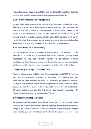 23
huéspedes cuando cayó al río debido a que fue declarado en peligro. Decenas
de viviendas también resultaron destruidas por el desborde del río.
3. Una familia arrastrada en su propio auto
Un alud cayó sobre la variante de Uchumayo, en Arequipa, a finales de enero.
El huaico, que discurrió por la carretera Panamericana Sur, dejó tres personas
fallecidas que iban a bordo de dos camionetas. El mismo huaico arrastró a una
familia que se encontraba a bordo de otro vehículo. La fuerza del lodo y las
piedras empotró su auto contra un camión que estaba atascado en la vía en
medio de gritos desesperados de sus ocupantes. Afortunadamente, todos ellos
lograron escapar con vida saliendo del auto a través de las ventanas.
4. La imprudencia vs la naturaleza (I)
Un bus interprovincial de la empresa Turela se volcó y fue arrastrado por la
corriente a la altura de la quebrada Río Seco, activada por las lluvias
registradas en Piura. Los pasajeros salieron por las ventanas y fueron
auxiliados por lugareños, que grabaron la lamentable escena. Las autoridades
de Huancabamba informaron que el accidente no dejó heridos ni fallecidos.
5. El puente que se cayó / colapsó en Lima
Según el último reporte del Centro de Emergencia Nacional (COEN), desde el
inicio de la temporada de lluvias, en diciembre, 159 puentes han sido
destruidos en Perú, mientras que otros 271 resultaron con algún tipo de daño.
La región más afectada con la pérdida de puentes es Lima, donde 44 fueron
destruidos, incluido el puente Talavera (llamado también Puente Solidaridad).
El puente peatonal que une los distritos de San Juan de Lurigancho y El
Agustino colapsó debido a la crecida del río Rímac.
6. Arriesgando la vida por bidones
El desborde del río Huaycoloro el 15 de marzo dejó un raro episodio en la
memoria de miles de televidentes. Algunas personas no tomaron conciencia del
peligro y se ubicaron sobre un puente azotado por la corriente para recoger
unos bidones que eran arrastrados por las fuerza del agua. La policía que se
 