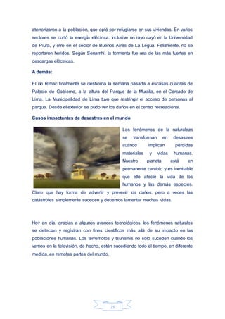 25
aterrorizaron a la población, que optó por refugiarse en sus viviendas. En varios
sectores se cortó la energía eléctrica. Inclusive un rayo cayó en la Universidad
de Piura, y otro en el sector de Buenos Aires de La Legua. Felizmente, no se
reportaron heridos. Según Senamhi, la tormenta fue una de las más fuertes en
descargas eléctricas.
A demás:
El río Rímac finalmente se desbordó la semana pasada a escasas cuadras de
Palacio de Gobierno, a la altura del Parque de la Muralla, en el Cercado de
Lima. La Municipalidad de Lima tuvo que restringir el acceso de personas al
parque. Desde el exterior se pudo ver los daños en el centro recreacional.
Casos impactantes de desastres en el mundo
Los fenómenos de la naturaleza
se transforman en desastres
cuando implican pérdidas
materiales y vidas humanas.
Nuestro planeta está en
permanente cambio y es inevitable
que ello afecte la vida de los
humanos y las demás especies.
Claro que hay forma de advertir y prevenir los daños, pero a veces las
catástrofes simplemente suceden y debemos lamentar muchas vidas.
Hoy en día, gracias a algunos avances tecnológicos, los fenómenos naturales
se detectan y registran con fines científicos más allá de su impacto en las
poblaciones humanas. Los terremotos y tsunamis no sólo suceden cuando los
vemos en la televisión, de hecho, están sucediendo todo el tiempo, en diferente
medida, en remotas partes del mundo.
 