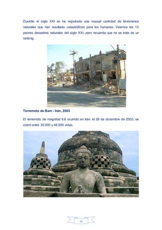 26
Durante el siglo XXI se ha registrado una inusual cantidad de fenómenos
naturales que han resultado catastróficos para los humanos. Veamos los 13
peores desastres naturales del siglo XXI, pero recuerda que no se trata de un
ranking.
Terremoto de Bam - Irán, 2003
El terremoto de magnitud 6,6 ocurrido en Irán, el 26 de diciembre de 2003, se
cobró entre 35.000 y 46.000 vidas.
 