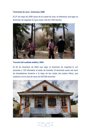 27
Terremoto de Java - Indonesia, 2006
El 27 de mayo de 2006 cerca de la ciudad de Java, en Indonesia, tuvo lugar un
terremoto de magnitud 6,3 que causó más de 3 000 heridos.
Tsunami del sudéste asiático, 2004
El 26 de diciembre de 2004 tuvo lugar un terremoto de magnitud 9, con
epicentro a 120 kilómetros al oeste de Sumatra. El terremoto causó una serie
de devastadores tsunamis a lo largo de las costas del océano Índico, que
acabaron con la vida de cerca de 230 000 personas.
 