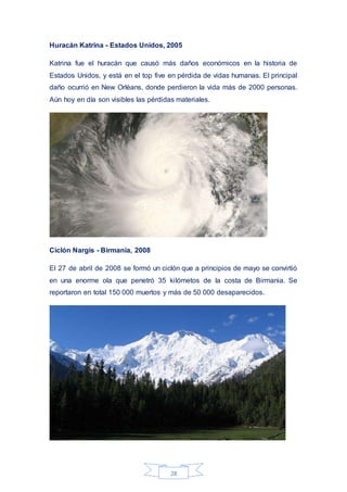 28
Huracán Katrina - Estados Unidos, 2005
Katrina fue el huracán que causó más daños económicos en la historia de
Estados Unidos, y está en el top five en pérdida de vidas humanas. El principal
daño ocurrió en New Orlèans, donde perdieron la vida más de 2000 personas.
Aún hoy en día son visibles las pérdidas materiales.
Ciclón Nargis - Birmania, 2008
El 27 de abril de 2008 se formó un ciclón que a principios de mayo se convirtió
en una enorme ola que penetró 35 kilómetos de la costa de Birmania. Se
reportaron en total 150 000 muertos y más de 50 000 desaparecidos.
 