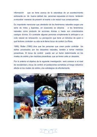 3
información que se tiene acerca de la naturaleza de un acontecimiento
estresante es de buena calidad, las personas expuestas al mismo tenderán
a encontrar maneras de prevenir el evento o de reducir sus consecuencias.
Es importante mencionar que alrededor de los fenómenos naturales surgen una
serie de mitos y leyendas, en ocasiones se observa a los fenómenos
naturales como producto de acciones divinas o hasta son considerados
castigos divinos. En contraste algunas personas simplemente lo atribuyen a un
ciclo natural de renovación. La percepción que tiene un individuo de quien o
qué factores controlan su vida se le llama locus de control (La Rosa,
1986). Rotter (1966) dice que las personas que creen poder controlar los
daños provocados por los desastres naturales, tienden a tomar medidas
preventivas. El locus de control puede ser un factor determinante en los
niveles de estrés y las medidas preventivas que se tienen ante un desastre.
Por lo anterior el objetivo de la siguiente investigación será conocer si el nivel
de escolaridad y locus de control, en poblaciones sometidas al riesgo volcánico
afecta en los niveles de estrés y las estrategias de afrontamiento.
 