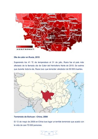 30
Ola de calor en Rusia, 2010
Superando los 41 ºC de temperatura el 31 de julio, Rusia fue el país más
afectado de la llamada ola de Calor del Hemisferio Norte de 2010. Se estima
que durante toda la ola, Rusia tuvo que lamentar alrededor de 56 000 muertes.
Terremoto de Sichuan - China, 2008
El 12 de mayo de 2008 en China tuvo lugar un terrible terremoto que acabó con
la vida de casi 70 000 personas.
 