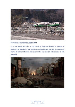 31
Terremoto y tsunami de Japón, 2011
El 11 de marzo de 2011, a 130 km de la costa de Honshu, se produjo un
terremoto de magnitud 9 que produjo un terrible tsunami con olas de más de 40
metros de altura. El temblor duró seis minutos y se cobró la vida de casi 18 500
personas.
 