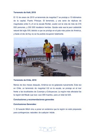 32
Terremoto de Haití, 2010
El 12 de enero de 2010 un terremoto de magnitud 7 se produjo a 15 kilómetros
de la capital, Puerto Príncipe. El terremoto, y una serie de réplicas de
magnitudes entre 5 y 6 en la escala Richter, acabó con la vida de más de 316
000 personas, y 350 000 resultaron heridas. Quizás esta sea la peor catástrofe
natural del siglo XXI, debido a que se produjo en el país más pobre de América,
y hasta el día de hoy no se ha podido recuperar totalmente.
Terremoto de Chile, 2010
Menos de dos meses después, América se vio golpeada nuevamente. Esta vez
en Chile, un terremoto de magnitud 8,8 en la escala, se produjo en el mar
frente a las localidades de Curanipe y Cobquecura. La región más afectada fue
la región del Maule que tuvo casi 300 muertos, para un total de 525.
Conclusiones y recomendaciones generales
Conclusiones Generales:
1. El huracán Mitch vino a poner en evidencia que la región no está preparada
para contingencias naturales de cualquier índole.
 