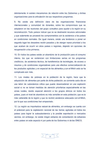 34
debidamente ni existen mecanismos de relación entre los Gobiernos y dichas
organizaciones para la articulación de sus respectivos programas.
9. No existe una definición clara de las organizaciones financieras
internacionales y comunidad de donantes, sobre los compromisos que se
adoptaron en las reuniones del grupo consultivo para ayudar a la región en su
reconstrucción. Todo parece indicar que no se destinarán recursos adicionales
y que solamente se proveerá los comprometidos con la asistencia a los países
en condiciones normales. De igual manera, existe una tendencia a poner en
segundo lugar los desastres recién pasados y de otorgar nueva prioridad a los
que acaban de ocurrir en otros países o regiones, dejando sin opciones de
recuperación a los primeros.
10. En todos los países existe un abandono de la producción para el consumo
interno, los que se evidencian con limitaciones serias en los programas
crediticios, de asistencia técnica, de transferencia de tecnologías, de acceso a
insumos y de condiciones organizativas para una efectiva comercialización de
los productos agrícolas y en especial de los alimentos y con el Mitch esto se ha
complicado aún más.
11. Los niveles de pobreza en la población de la región, hace que la
adquisición de alimentos por parte de dicha población, se convierta cada día en
una labor de subsistencia crítica que puede desencadenar en una explosión
social si no se toman medidas de atención prioritarias especialmente en las
zonas rurales, dando especial atención a los grupos étnicos en todos los
países, pues el nivel de abandono es más sensible en esta población, que es la
más vulnerable de la región y que no recibió asistencia adecuada con el Mitch,
por lo que sus condiciones han empeorado.
12. La región es importadora natural de alimentos, sin embargo se cuenta con
el potencial para la explotación racional de las tierras agrícolas en todos los
países para lograr la autosubsistencia y la posible exportación a mercados
vecinos, sin embargo, no existe ningún esfuerzo de concertación de esfuerzos
entre países en este aspecto ni por parte de los Gobiernos ni de las ONG’S.
 