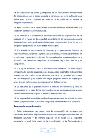 35
13. La articulación de planes y programas de las instituciones internacionales
de cooperación con el sector agrícola y nutricional, no es lo suficientemente
sólida para buscar opciones de atención a la población en riesgo de
inseguridad alimentaria.
14. Igual condición debe mencionarse sobre las entidades internacionales que
colaboran con los desastres naturales.
15. La atención a la conservación del medio ambiente y a la protección de los
bosques en el marco de la seguridad alimentaria, no se ha abordado con una
visión de futuro y el cumplimiento de las leyes y reglamentos, debe de ser una
obligación por parte de las autoridades de cada país.
16. La articulación de modelos de desarrollo y cooperación del Sistema de
Naciones Unidas, tal como se plantea en Guatemala, debería regionalizarse en
el corto plazo, dadas las condiciones de marginalidad de amplios sectores de la
población que necesitan programas de asistencia mejor estructurados y no
competitivos.
17. La ayuda financiera para la reconstrucción productiva, ha sido dirigida
principalmente para la recuperación de la capacidad exportable de los grandes
productores y la producción de alimentos por parte de pequeños productores
ha sido marginada y no cuenta con ningún programa masivo en ningún país,
antes bien se ha fomentado las importaciones de los mismos.
18. La estructura de la pobreza posterior al Mitch ha sido sostenida y hasta ha
incrementado en el caso de los pobres extremos, no existiendo programas con
fuentes de financiamiento para la atención de estos sectores.
19. La inseguridad alimentaria con los desastres naturales se acentúa en estos
países y la población no cuenta con programas para enfrentar esta condición.
Recomendaciones Generales:
1. Debe establecerse un marco para la concertación de acciones que
consoliden un sistema regional debidamente articulado que interactúe ante los
desastres naturales y de manera especial en el marco de la seguridad
alimentaria, el cual debe partir de la consolidación de la Secretaría de la
 