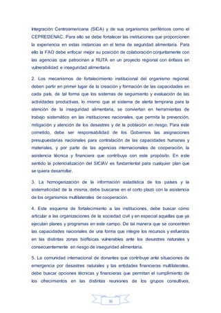 36
Integración Centroamericana (SICA) y de sus organismos periféricos como el
CEPREDENAC. Para ello se debe fortalecer las instituciones que proporcionen
la experiencia en estas instancias en el tema de seguridad alimentaria. Para
ello la FAO debe enfocar mejor su posición de colaboración conjuntamente con
las agencias que patrocinan a RUTA en un proyecto regional con énfasis en
vulnerabilidad e inseguridad alimentaria.
2. Los mecanismos de fortalecimiento institucional del organismo regional,
deben partir en primer lugar de la creación y formación de las capacidades en
cada país, de tal forma que los sistemas de seguimiento y evaluación de las
actividades productivas, lo mismo que el sistema de alerta temprana para la
atención de la inseguridad alimentaria, se conviertan en herramientas de
trabajo sistemático en las instituciones nacionales, que permita la prevención,
mitigación y atención de los desastres y de la población en riesgo. Para este
cometido, debe ser responsabilidad de los Gobiernos las asignaciones
presupuestarias nacionales para contratación de las capacidades humanas y
materiales, y por parte de las agencias internacionales de cooperación, la
asistencia técnica y financiera que contribuya con este propósito. En este
sentido la potencialización del SICIAV es fundamental para cualquier plan que
se quiera desarrollar.
3. La homogenización de la información estadística de los países y la
sistematicidad de la misma, debe buscarse en el corto plazo con la asistencia
de los organismos multilaterales de cooperación.
4. Este esquema de fortalecimiento a las instituciones, debe buscar cómo
articular a las organizaciones de la sociedad civil y en especial aquellas que ya
ejecutan planes y programas en este campo. De tal manera que se concentren
las capacidades nacionales de una forma que integre los recursos y esfuerzos
en las distintas zonas biofísicas vulnerables ante los desastres naturales y
consecuentemente en riesgo de inseguridad alimentaria.
5. La comunidad internacional de donantes que contribuye ante situaciones de
emergencia por desastres naturales y las entidades financieras multilaterales,
debe buscar opciones técnicas y financieras que permitan el cumplimiento de
los ofrecimientos en las distintas reuniones de los grupos consultivos,
 