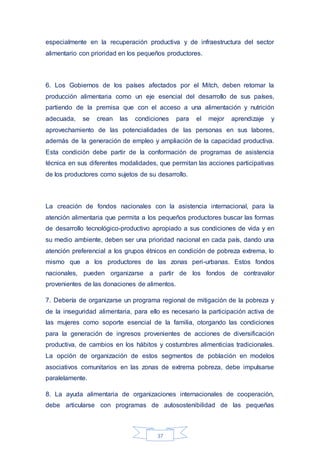 37
especialmente en la recuperación productiva y de infraestructura del sector
alimentario con prioridad en los pequeños productores.
6. Los Gobiernos de los países afectados por el Mitch, deben retomar la
producción alimentaria como un eje esencial del desarrollo de sus países,
partiendo de la premisa que con el acceso a una alimentación y nutrición
adecuada, se crean las condiciones para el mejor aprendizaje y
aprovechamiento de las potencialidades de las personas en sus labores,
además de la generación de empleo y ampliación de la capacidad productiva.
Esta condición debe partir de la conformación de programas de asistencia
técnica en sus diferentes modalidades, que permitan las acciones participativas
de los productores como sujetos de su desarrollo.
La creación de fondos nacionales con la asistencia internacional, para la
atención alimentaria que permita a los pequeños productores buscar las formas
de desarrollo tecnológico-productivo apropiado a sus condiciones de vida y en
su medio ambiente, deben ser una prioridad nacional en cada país, dando una
atención preferencial a los grupos étnicos en condición de pobreza extrema, lo
mismo que a los productores de las zonas peri-urbanas. Estos fondos
nacionales, pueden organizarse a partir de los fondos de contravalor
provenientes de las donaciones de alimentos.
7. Debería de organizarse un programa regional de mitigación de la pobreza y
de la inseguridad alimentaria, para ello es necesario la participación activa de
las mujeres como soporte esencial de la familia, otorgando las condiciones
para la generación de ingresos provenientes de acciones de diversificación
productiva, de cambios en los hábitos y costumbres alimenticias tradicionales.
La opción de organización de estos segmentos de población en modelos
asociativos comunitarios en las zonas de extrema pobreza, debe impulsarse
paralelamente.
8. La ayuda alimentaria de organizaciones internacionales de cooperación,
debe articularse con programas de autosostenibilidad de las pequeñas
 