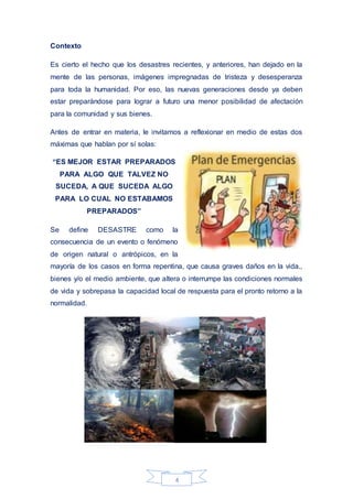 4
Contexto
Es cierto el hecho que los desastres recientes, y anteriores, han dejado en la
mente de las personas, imágenes impregnadas de tristeza y desesperanza
para toda la humanidad. Por eso, las nuevas generaciones desde ya deben
estar preparándose para lograr a futuro una menor posibilidad de afectación
para la comunidad y sus bienes.
Antes de entrar en materia, le invitamos a reflexionar en medio de estas dos
máximas que hablan por sí solas:
“ES MEJOR ESTAR PREPARADOS
PARA ALGO QUE TALVEZ NO
SUCEDA, A QUE SUCEDA ALGO
PARA LO CUAL NO ESTABAMOS
PREPARADOS”
Se define DESASTRE como la
consecuencia de un evento o fenómeno
de origen natural o antrópicos, en la
mayoría de los casos en forma repentina, que causa graves daños en la vida.,
bienes y/o el medio ambiente, que altera o interrumpe las condiciones normales
de vida y sobrepasa la capacidad local de respuesta para el pronto retorno a la
normalidad.
 