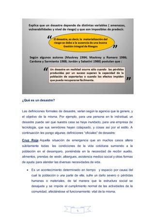 5
¿Qué es un desastre?
Las definiciones formales de desastre, varían según la agencia que la genere, y
el objetivo de la misma. Por ejemplo, para una persona en lo individual, un
desastre puede ser que nuestra casa se haya inundado, para una empresa de
tecnología, que sus servidores hayan colapsado, y cosas así por el estilo. A
continuación les pongo algunas definiciones “oficiales” de desastre:
Cruz Roja: Aquella situación de emergencia que en muchos casos altera
súbitamente todas las condiciones de la vida cotidiana sumiendo a la
población en el desamparo, poniéndola en la necesidad de recibir auxilio,
alimentos, prendas de vestir, albergues, asistencia medico social y otras formas
de ayuda para atender las diversas necesidades de vida.
 Es un acontecimiento determinado en tiempo y espacio por causa del
cual la población o una parte de ella, sufre un daño severo o pérdidas
humanas o materiales, de tal manera que la estructura social se
desajusta y se impide el cumplimiento normal de las actividades de la
comunidad, afectándose el funcionamiento vital de la misma.
 