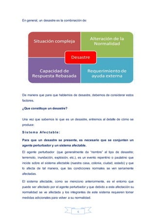 6
En general, un desastre es la combinación de:
De manera que para que hablemos de desastre, debemos de considerar estos
factores.
¿Que constituye un desastre?
Una vez que sabemos lo que es un desastre, entremos al detalle de cómo se
produce:
S i s t e m a A f e c t a b l e :
Para que un desastre se presente, es necesario que se conjunten un
agente perturbador y un sistema afectable.
El agente perturbador (que generalmente da “nombre” al tipo de desastre;
terremoto, inundación, explosión, etc.), es un evento repentino o paulatino que
incide sobre el sistema afectable (nuestra casa, colonia, ciudad, estado) y que
lo afecta de tal manera, que las condiciones normales se ven seriamente
afectadas.
El sistema afectable, como se menciono anteriormente, es el entorno que
puede ser afectado por el agente perturbador y que debido a esta afectación su
normalidad se ve afectada y los integrantes de este sistema requieren tomar
medidas adicionales para volver a su normalidad.
 