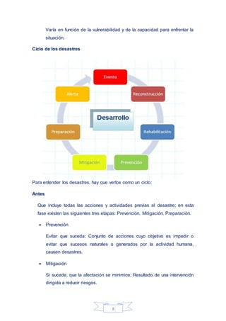 8
Varía en función de la vulnerabilidad y de la capacidad para enfrentar la
situación.
Ciclo de los desastres
Para entender los desastres, hay que verlos como un ciclo:
Antes
Que incluye todas las acciones y actividades previas al desastre; en esta
fase existen las siguientes tres etapas: Prevención, Mitigación, Preparación.
 Prevención
Evitar que suceda; Conjunto de acciones cuyo objetivo es impedir o
evitar que sucesos naturales o generados por la actividad humana,
causen desastres.
 Mitigación
Si sucede, que la afectación se minimice; Resultado de una intervención
dirigida a reducir riesgos.
 