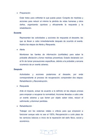 9
 Preparación
Estar listos para enfrentar lo que pueda pasar; Conjunto de medidas y
acciones para reducir al mínimo la pérdida de vidas humanas y otros
daños, organizando oportuna y eficazmente la respuesta y la
rehabilitación.
Durante
Representan las actividades y acciones de respuesta al desastre, las
que se llevan a cabo inmediatamente después de ocurrido el evento.
Implica las etapas de Alerta y Respuesta.
 Alerta
Monitorear las fuentes de información (confiables) para saber la
probable afectación y tomar medidas preventivas; Estado declarado con
el fin de tomar precauciones específicas, debido a la probable y cercana
ocurrencia de un evento adverso.
Después
Actividades y acciones posteriores al desastre, por ende
correspondiente al proceso de recuperación; comprenden dos etapas:
Rehabilitación y Reconstrucción.
 Respuesta
Ante el impacto, actuar de acuerdo a lo definido en las etapas previas
para empezar a recuperar la normalidad; Acciones llevadas a cabo ante
un evento adverso y que tienen por objeto salvar vidas, reducir el
sufrimiento y disminuir perdidas.
 Rehabilitación
Trabajar con los sistemas vitales o críticos para que empiecen a
funcionar aunque esto no sea al 100%; Recuperación a corto plazo de
los servicios básicos e inicio de la reparación del daño físico, social y
económico.
 