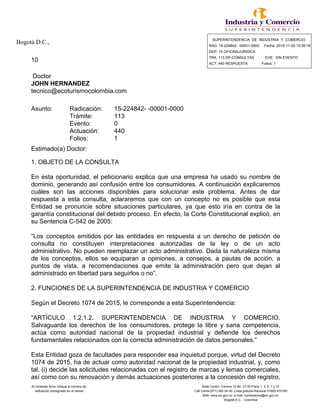 Bogotá D.C., SUPERINTENDENCIA DE INDUSTRIA Y COMERCIO
RAD: 15-224842- -00001-0000 Fecha: 2015-11-05 15:39:16
DEP: 10 OFICINAJURIDICA
10 TRA: 113 DP-CONSULTAS EVE: SIN EVENTO
ACT: 440 RESPUESTA Folios: 1
Doctor
JOHN HERNANDEZ
tecnico@ecoturismocolombia.com
Asunto: Radicación: 15-224842- -00001-0000
Trámite: 113
Evento: 0
Actuación: 440
Folios: 1
Estimado(a) Doctor:
1. OBJETO DE LA CONSULTA
En esta oportunidad, el peticionario explica que una empresa ha usado su nombre de
dominio, generando así confusión entre los consumidores. A continuación explicaremos
cuáles son las acciones disponibles para solucionar este problema. Antes de dar
respuesta a esta consulta, aclararemos que con un concepto no es posible que esta
Entidad se pronuncie sobre situaciones particulares, ya que esto iría en contra de la
garantía constitucional del debido proceso. En efecto, la Corte Constitucional explicó, en
su Sentencia C-542 de 2005:
“Los conceptos emitidos por las entidades en respuesta a un derecho de petición de
consulta no constituyen interpretaciones autorizadas de la ley o de un acto
administrativo. No pueden reemplazar un acto administrativo. Dada la naturaleza misma
de los conceptos, ellos se equiparan a opiniones, a consejos, a pautas de acción, a
puntos de vista, a recomendaciones que emite la administración pero que dejan al
administrado en libertad para seguirlos o no”.
2. FUNCIONES DE LA SUPERINTENDENCIA DE INDUSTRIA Y COMERCIO
Según el Decreto 1074 de 2015, le corresponde a esta Superintendencia:
“ARTÍCULO 1.2.1.2. SUPERINTENDENCIA DE INDUSTRIA Y COMERCIO.
Salvaguarda los derechos de los consumidores, protege la libre y sana competencia,
actúa como autoridad nacional de la propiedad industrial y defiende los derechos
fundamentales relacionados con la correcta administración de datos personales.”
Esta Entidad goza de facultades para responder esa inquietud porque, virtud del Decreto
1074 de 2015, ha de actuar como autoridad nacional de la propiedad industrial, y, como
tal, (i) decide las solicitudes relacionadas con el registro de marcas y lemas comerciales,
así como con su renovación y demás actuaciones posteriores a la concesión del registro,
Al contestar favor indique el número de Sede Centro: Carrera 13 No. 27-00 Pisos 1, 3, 5, 7 y 10
radicación consignado en el sticker Call Center(571) 592 04 00. Linea gratuita Nacional 01800-910165
Web: www.sic.gov.co e-mail: contactenos@sic.gov.co
Bogotá D.C. - Colombia
 