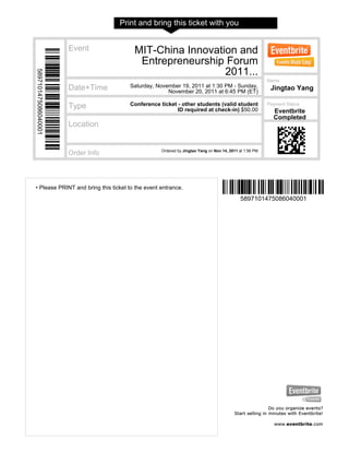 Print and bring this ticket with you
• Please PRINT and bring this ticket to the event entrance.
5897101475086040001
5897101475086040001
Event MIT-China Innovation and
Entrepreneurship Forum
2011...
Date+Time Saturday, November 19, 2011 at 1:30 PM - Sunday,
November 20, 2011 at 6:45 PM (ET)
Type Conference ticket - other students (valid student
ID required at check-in) $50.00
Location
Order Info Ordered by Jingtao Yang on Nov 14, 2011 at 1:56 PM
Name
Jingtao Yang
Payment Status
Eventbrite
Completed
 