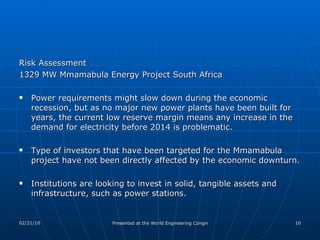 Risk Assessment  1329 MW Mmamabula Energy Project South Africa Power requirements might slow down during the economic recession, but as no major new power plants have been built for years, the current low reserve margin means any increase in the demand for electricity before 2014 is problematic. Type of investors that have been targeted for the Mmamabula project have not been directly affected by the economic downturn.  Institutions are looking to invest in solid, tangible assets and infrastructure, such as power stations. 