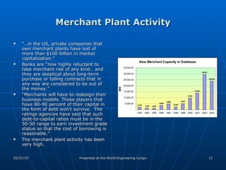 Merchant Plant Activity “… in the US, private companies that own merchant plants have lost of more than $100 billion in market capitalization.” Banks are “now highly reluctant to take merchant risk of any kind… and they are skeptical about long-term purchase or tolling contracts that in any way are considered to be out of the money.”  “ Merchants will have to redesign their business models. Those players that have 80-90 percent of their capital in the form of debt won't survive.  The ratings agencies have said that such debt-to-capital ratios must be in the 50-50 range to earn investment grade status so that the cost of borrowing is reasonable.”  The merchant plant activity has been very high. 