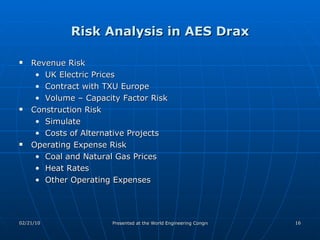 Risk Analysis in AES Drax Revenue Risk UK Electric Prices Contract with TXU Europe Volume – Capacity Factor Risk Construction Risk Simulate Costs of Alternative Projects Operating Expense Risk Coal and Natural Gas Prices Heat Rates  Other Operating Expenses 