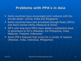Problems with PPA’s in Asia Some countries have encouraged joint ventures with the private sector. (China, India and Singapore) Some countries have part privatised through floats (IPO’s) and stock market listing (Malaysia & China) IPP’s with long term PPA’s have added a substantial stock of generators to DC’s (Pakistan, the Philippines, India, Malaysia, Thailand, Indonesia)  Some PPA’s featured high prices for a variety of reasons (Pakistan, India, Indonesia, Philippines) 