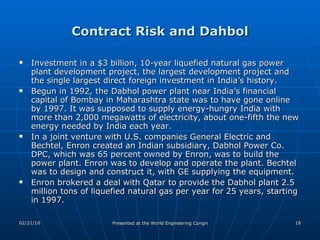 Contract Risk and Dahbol Investment in a $3 billion, 10-year liquefied natural gas power plant development project, the largest development project and the single largest direct foreign investment in India’s history. Begun in 1992, the Dabhol power plant near India’s financial capital of Bombay in Maharashtra state was to have gone online by 1997. It was supposed to supply energy-hungry India with more than 2,000 megawatts of electricity, about one-fifth the new energy needed by India each year. In a joint venture with U.S. companies General Electric and Bechtel, Enron created an Indian subsidiary, Dabhol Power Co. DPC, which was 65 percent owned by Enron, was to build the power plant. Enron was to develop and operate the plant. Bechtel was to design and construct it, with GE supplying the equipment. Enron brokered a deal with Qatar to provide the Dabhol plant 2.5 million tons of liquefied natural gas per year for 25 years, starting in 1997.  