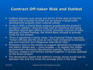 Contract Off-taker Risk and Dahbol Endless disputes over prices and terms of the deal turned the venture into a symbol of what can go wrong in large-scale development projects when cultures collide. In April 1993, a World Bank analysis questioned the project's economic viability, citing the high cost of importing and using liquefied natural gas relative to other domestic sources of fuels. Because of those findings, the World Bank refused to provide funds for the project.  "Price is becoming a sticky issue," the Financial Times reported. "Indian officials see the price as very high compared to domestic gas and imported and indigenous alternative fuels."  Protesters took to the streets to support demands for changes in the plant's design and -- more broadly -- to oppose the Indian government’s economic liberalization policies. Social activists, lawyers, villagers and farmers banded together in groups opposed to the Enron project.  The devaluation meant that Dabhol's energy prices would soar to between two and five times the average price in the area. 