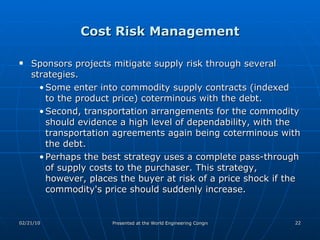 Cost Risk Management Sponsors projects mitigate supply risk through several strategies.  Some enter into commodity supply contracts (indexed to the product price) coterminous with the debt.  Second, transportation arrangements for the commodity should evidence a high level of dependability, with the transportation agreements again being coterminous with the debt.  Perhaps the best strategy uses a complete pass-through of supply costs to the purchaser. This strategy, however, places the buyer at risk of a price shock if the commodity's price should suddenly increase.  