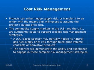 Cost Risk Management Projects can either hedge supply risk, or transfer it to an entity with the means and willingness to assume the project's output price risk.  The commodity supply markets in the U.S. and the U.K., are sufficiently liquid to support credible risk management strategies.  A U.K.-based sponsor may partially hedge its natural gas fuel supply price risk through fixed price-volume contracts or derivative products The sponsor will demonstrate the ability and experience to engage in these complex risk management strategies.  