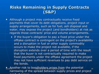 Risks Remaining in Supply Contracts (S&P) Although a project may contractually receive fixed payments that cover its debt obligations, project input or supply arrangements, such as for fuel, ash disposal and water, may expose the project (and bondholders) at risk as regards those contracts' price and volume arrangements.  If the buyer's obligation to pay a fixed price under the offtake contract is contingent on the project's availability and a disruption in fuel or other supply commodity occurs to make the project not available, if the disruption extends over a period of time with the result that the buyer is not contractually required to make fixed payments under the offtake agreement the project may not have sufficient revenues to pay debt service on the bonds.  Another risk to bondholders arises from the potential narrowing of the spread between supply prices and project product prices.  